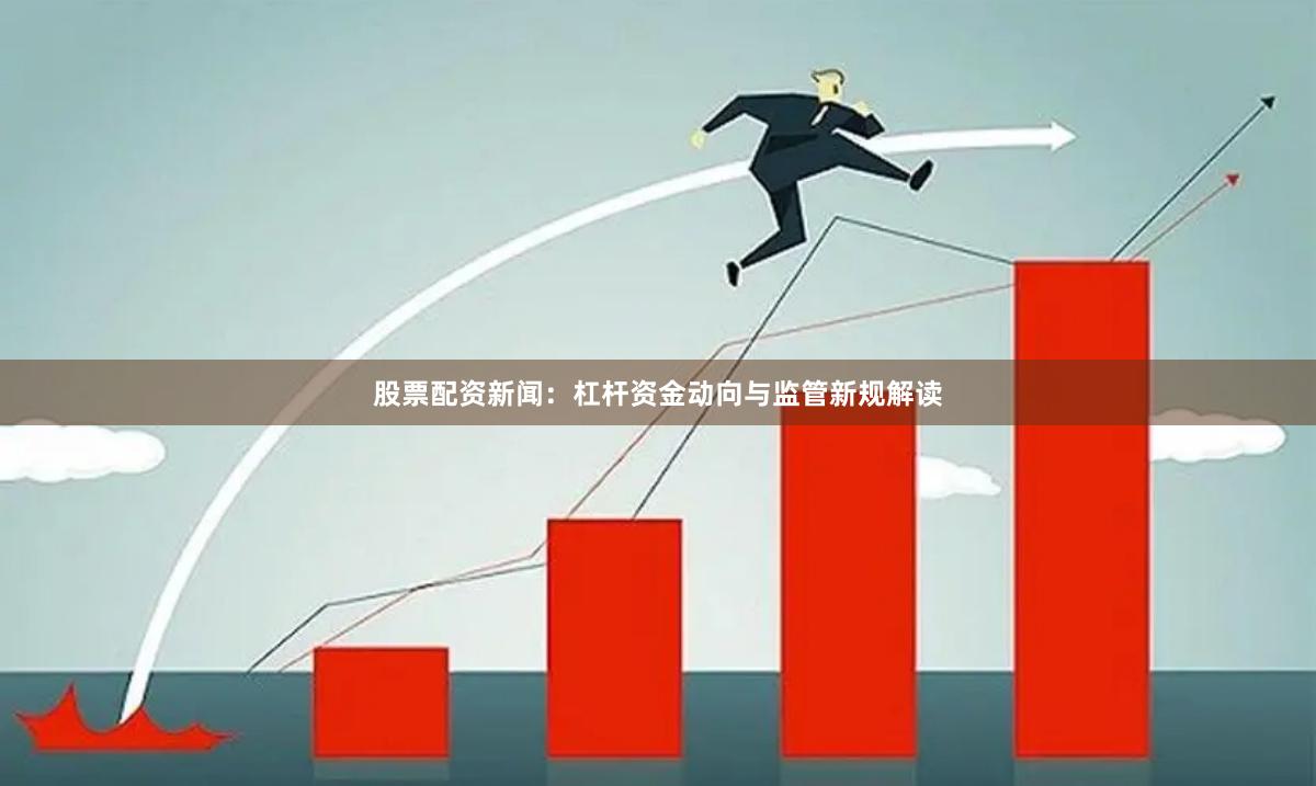 股票配资新闻：杠杆资金动向与监管新规解读